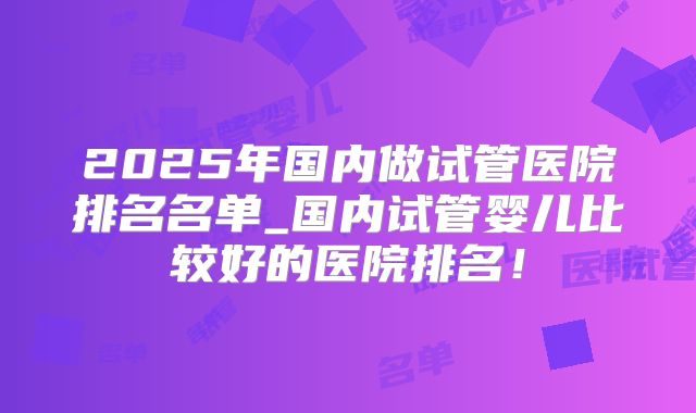 2025年国内做试管医院排名名单_国内试管婴儿比较好的医院排名!