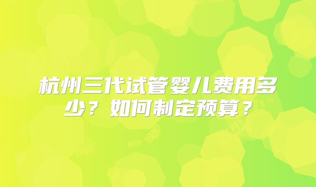 杭州三代试管婴儿费用多少?如何制定预算?