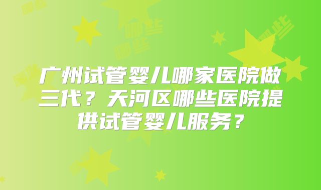 广州试管婴儿哪家医院做三代?天河区哪些医院提供试管婴儿服务?