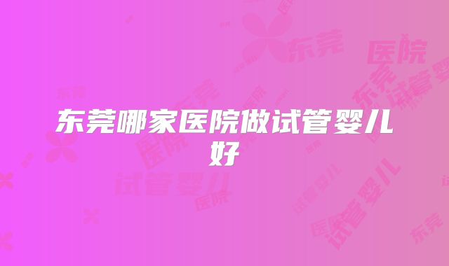 东莞哪家医院做试管婴儿好