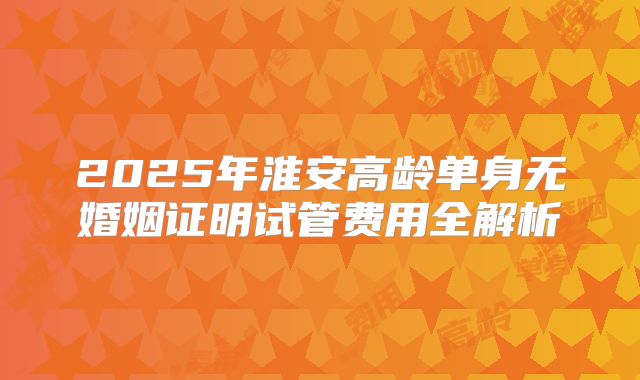2025年淮安高龄单身无婚姻证明试管费用全解析