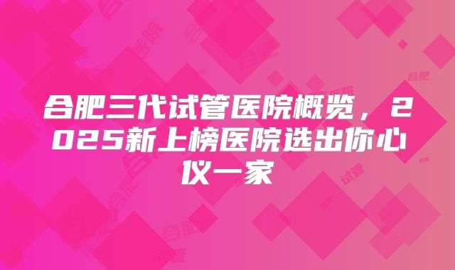 合肥三代试管医院概览，2025新上榜医院选出你心仪一家