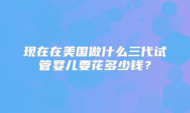 现在在美国做什么三代试管婴儿要花多少钱？