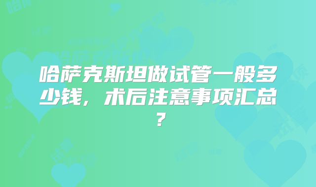 哈萨克斯坦做试管一般多少钱, 术后注意事项汇总?