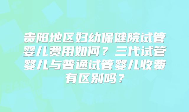 贵阳地区妇幼保健院试管婴儿费用如何?三代试管婴儿与普通试管婴儿收费有区别吗?