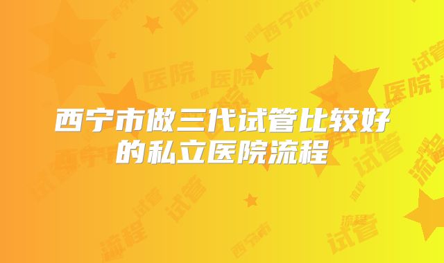 西宁市做三代试管比较好的私立医院流程