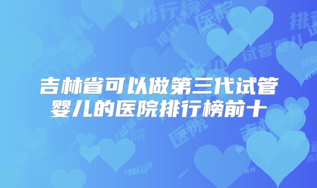 吉林省可以做第三代试管婴儿的医院排行榜前十