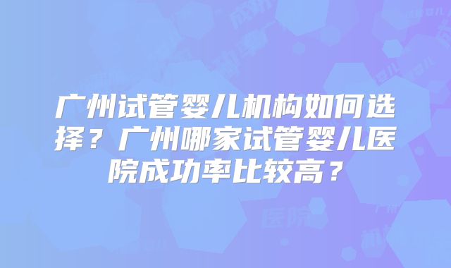 广州试管婴儿机构如何选择？广州哪家试管婴儿医院成功率比较高？