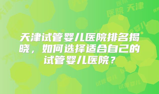 天津试管婴儿医院排名揭晓,如何选择适合自己的试管婴儿医院?