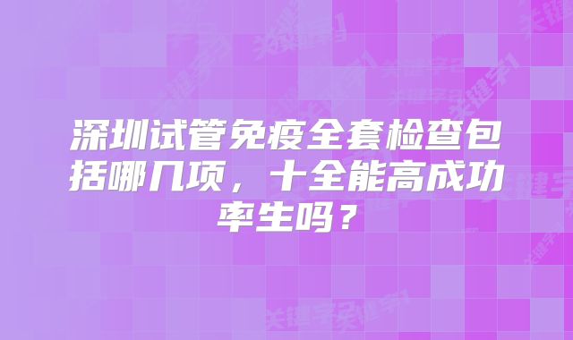 深圳试管免疫全套检查包括哪几项，十全能高成功率生吗？