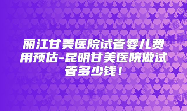 丽江甘美医院试管婴儿费用预估-昆明甘美医院做试管多少钱!