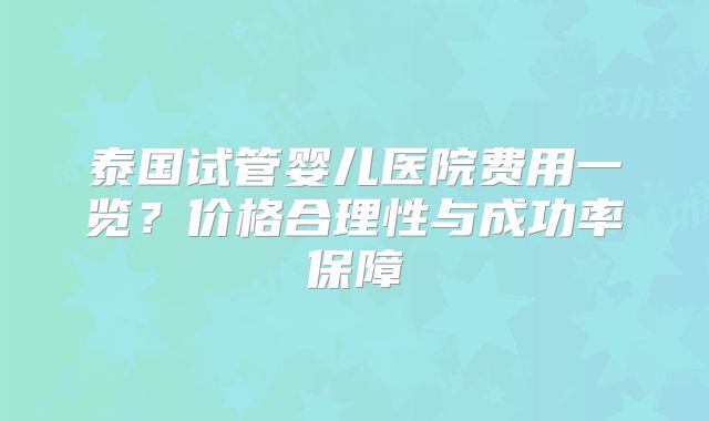 泰国试管婴儿医院费用一览？价格合理性与成功率保障