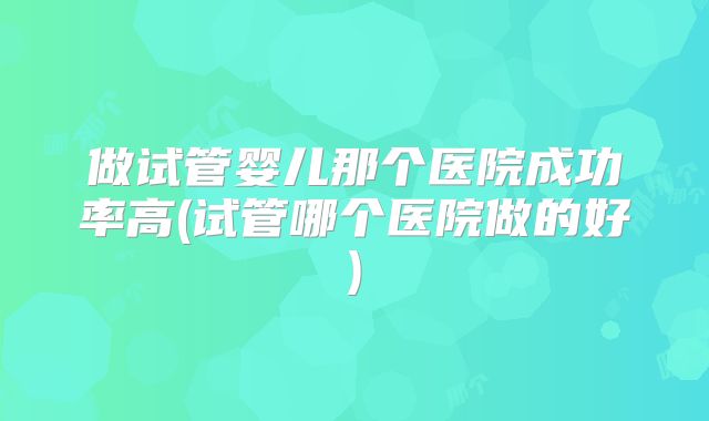 做试管婴儿那个医院成功率高(试管哪个医院做的好)