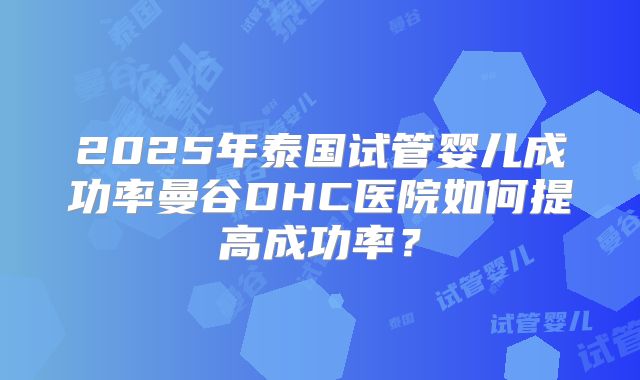 2025年泰国试管婴儿成功率曼谷DHC医院如何提高成功率?