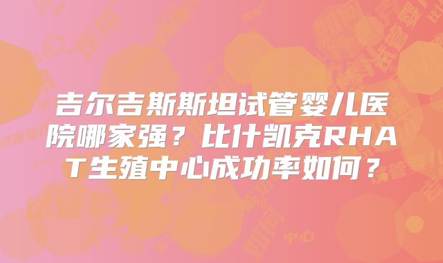 吉尔吉斯斯坦试管婴儿医院哪家强?比什凯克RHAT生殖中心成功率如何?