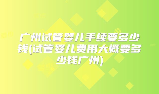 广州试管婴儿手续要多少钱(试管婴儿费用大概要多少钱广州)