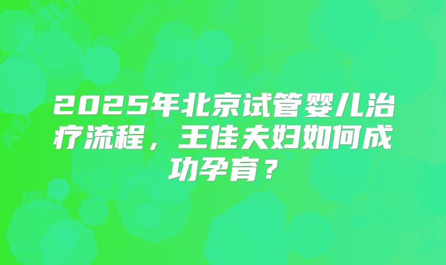 2025年北京试管婴儿治疗流程，王佳夫妇如何成功孕育？