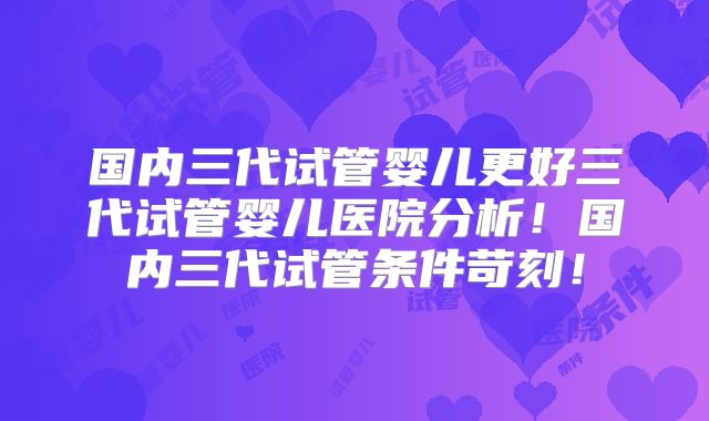 国内三代试管婴儿更好三代试管婴儿医院分析!国内三代试管条件苛刻!
