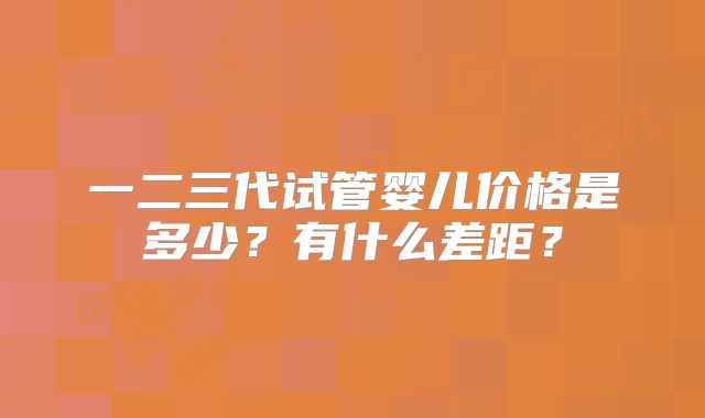 一二三代试管婴儿价格是多少？有什么差距？
