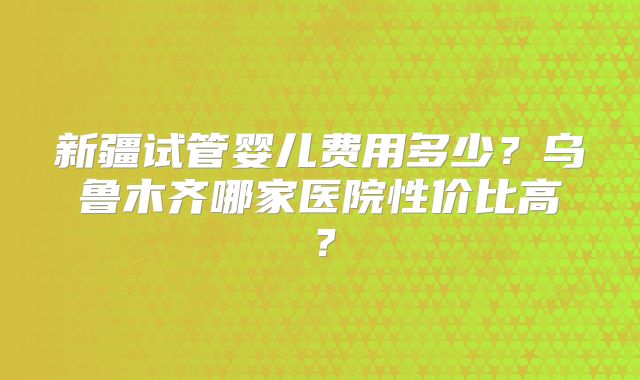 新疆试管婴儿费用多少？乌鲁木齐哪家医院性价比高？