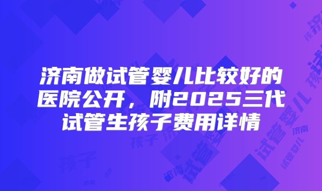 济南做试管婴儿比较好的医院公开,附2025三代试管生孩子费用详情
