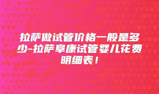 拉萨做试管价格一般是多少-拉萨阜康试管婴儿花费明细表！