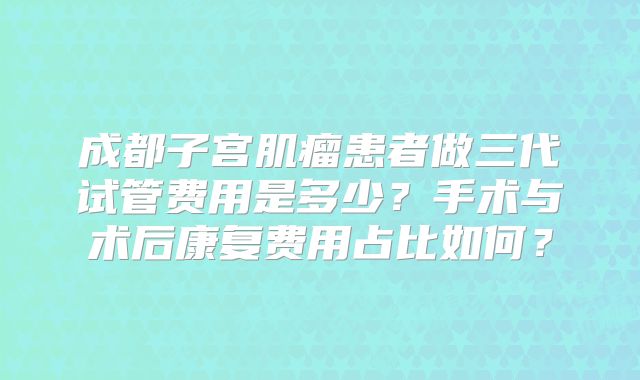 成都子宫肌瘤患者做三代试管费用是多少?手术与术后康复费用占比如何?