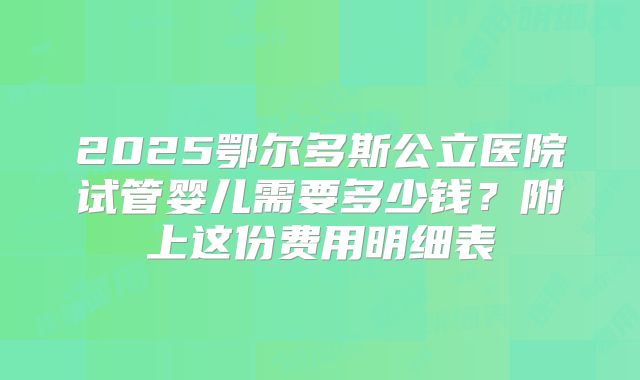 2025鄂尔多斯公立医院试管婴儿需要多少钱？附上这份费用明细表