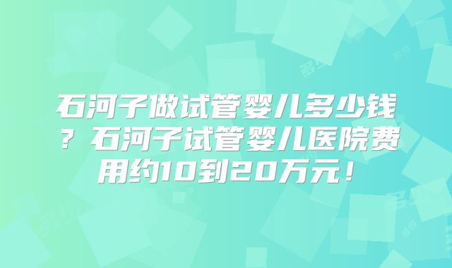 石河子做试管婴儿多少钱?石河子试管婴儿医院费用约10到20万元!