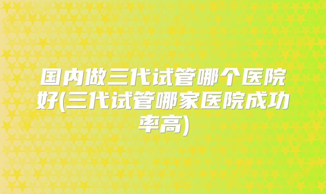 国内做三代试管哪个医院好(三代试管哪家医院成功率高)