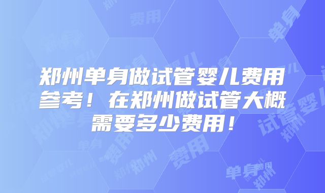 郑州单身做试管婴儿费用参考!在郑州做试管大概需要多少费用!