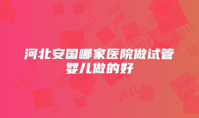 河北安国哪家医院做试管婴儿做的好