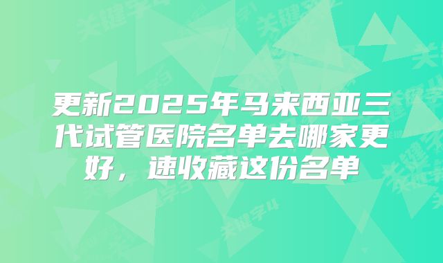更新2025年马来西亚三代试管医院名单去哪家更好，速收藏这份名单