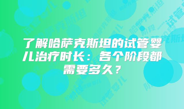 了解哈萨克斯坦的试管婴儿治疗时长:各个阶段都需要多久?