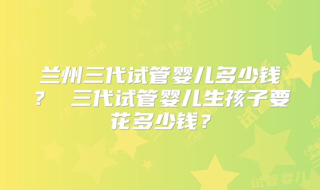 兰州三代试管婴儿多少钱? 三代试管婴儿生孩子要花多少钱?