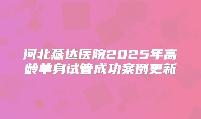 河北燕达医院2025年高龄单身试管成功案例更新