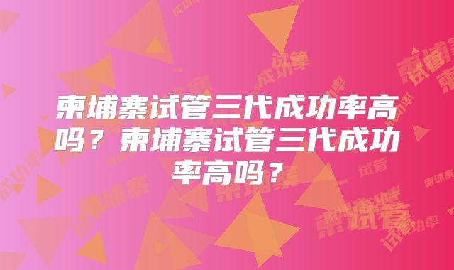 柬埔寨试管三代成功率高吗?柬埔寨试管三代成功率高吗?