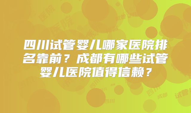 四川试管婴儿哪家医院排名靠前？成都有哪些试管婴儿医院值得信赖？