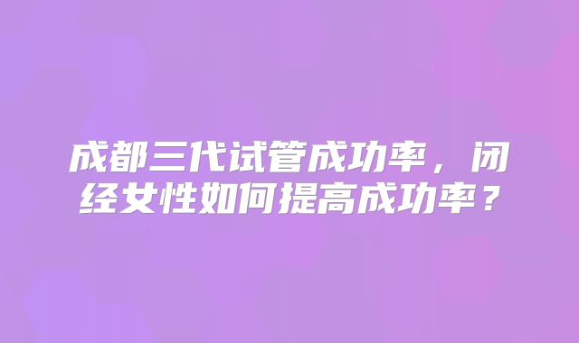 成都三代试管成功率,闭经女性如何提高成功率?