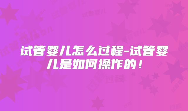 试管婴儿怎么过程-试管婴儿是如何操作的!