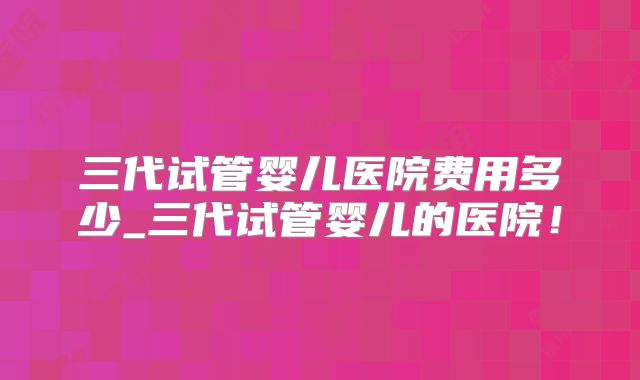 三代试管婴儿医院费用多少_三代试管婴儿的医院!