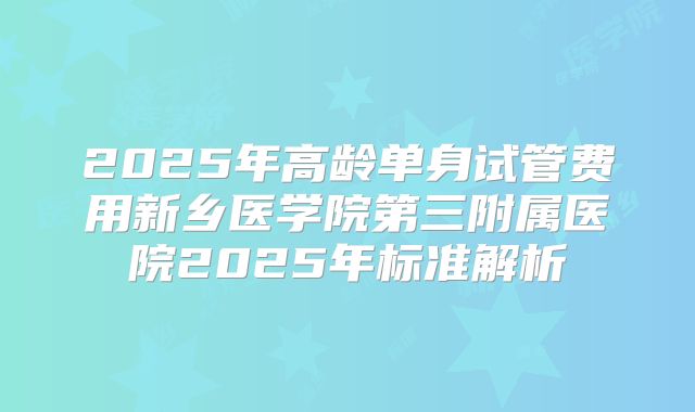 2025年高龄单身试管费用新乡医学院第三附属医院2025年标准解析