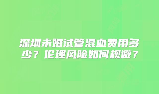 深圳未婚试管混血费用多少?伦理风险如何规避?