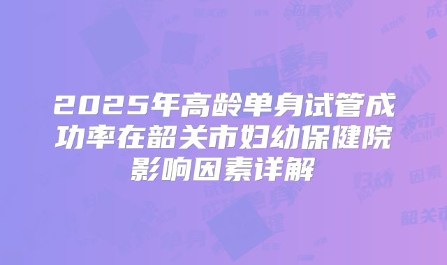 2025年高龄单身试管成功率在韶关市妇幼保健院影响因素详解