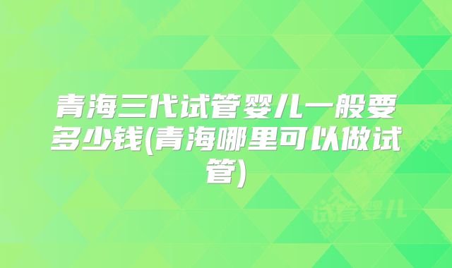 青海三代试管婴儿一般要多少钱(青海哪里可以做试管)