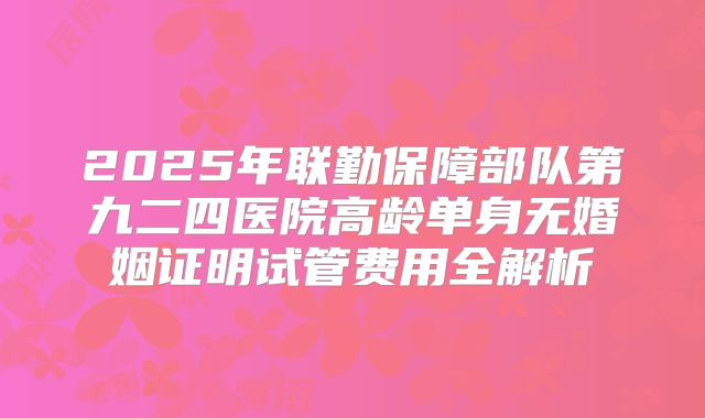 2025年联勤保障部队第九二四医院高龄单身无婚姻证明试管费用全解析