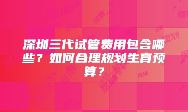 深圳三代试管费用包含哪些？如何合理规划生育预算？