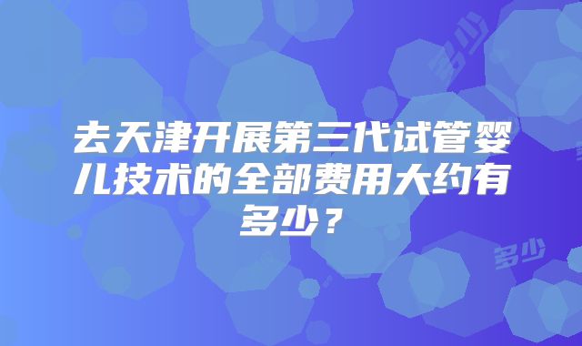 去天津开展第三代试管婴儿技术的全部费用大约有多少?