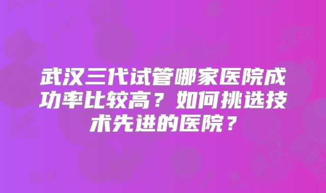 武汉三代试管哪家医院成功率比较高？如何挑选技术先进的医院？