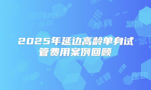 2025年延边高龄单身试管费用案例回顾